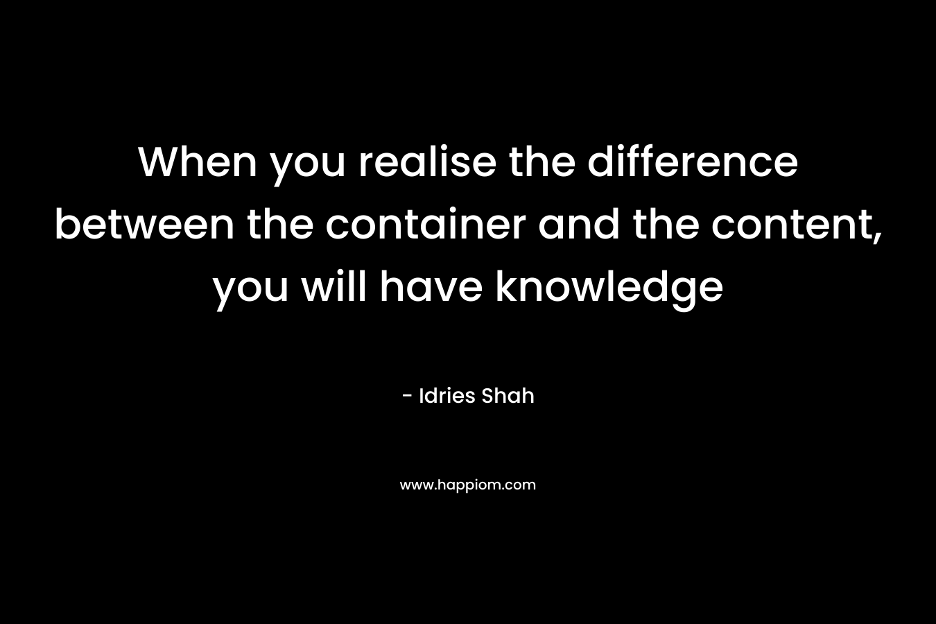 When you realise the difference between the container and the content, you will have knowledge