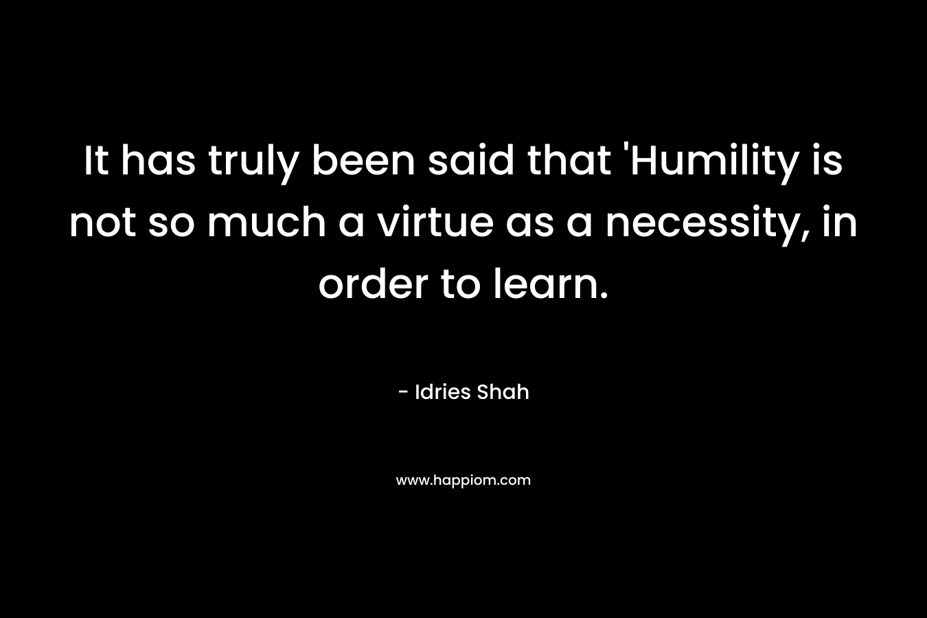 It has truly been said that ‘Humility is not so much a virtue as a necessity, in order to learn. – Idries Shah