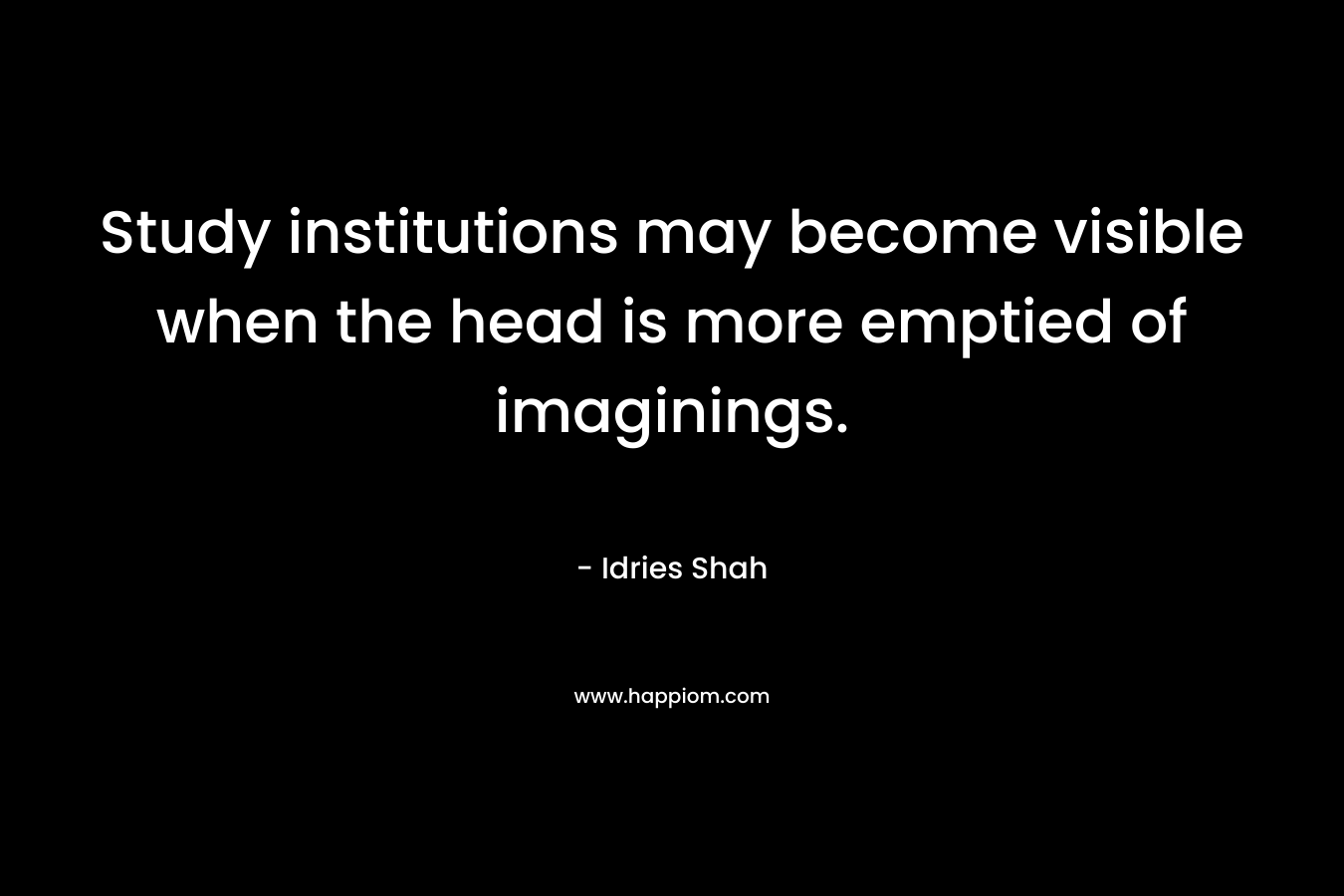Study institutions may become visible when the head is more emptied of imaginings.