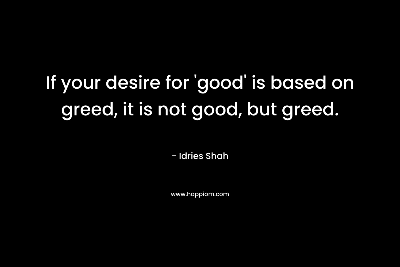 If your desire for 'good' is based on greed, it is not good, but greed.