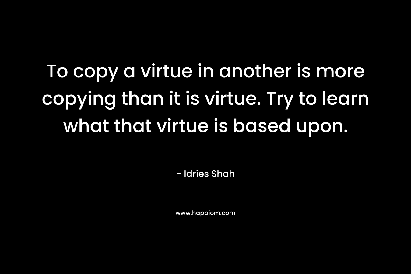 To copy a virtue in another is more copying than it is virtue. Try to learn what that virtue is based upon.