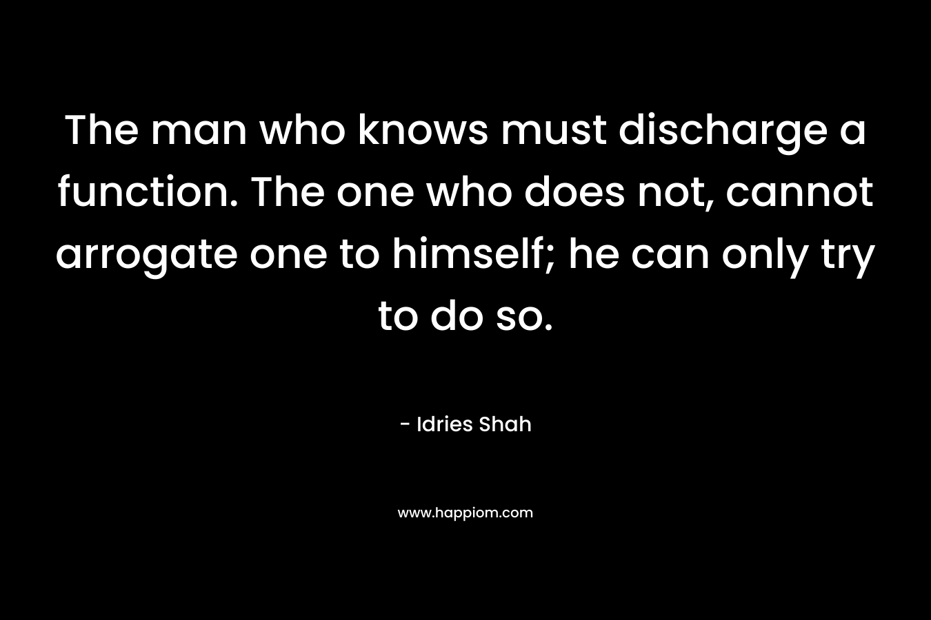 The man who knows must discharge a function. The one who does not, cannot arrogate one to himself; he can only try to do so. – Idries Shah