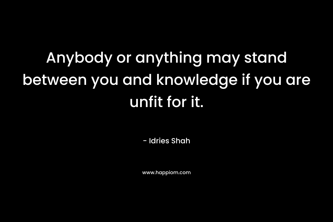 Anybody or anything may stand between you and knowledge if you are unfit for it. – Idries Shah