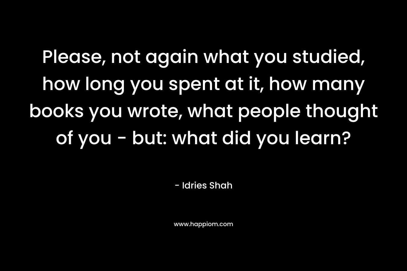 Please, not again what you studied, how long you spent at it, how many books you wrote, what people thought of you – but: what did you learn? – Idries Shah