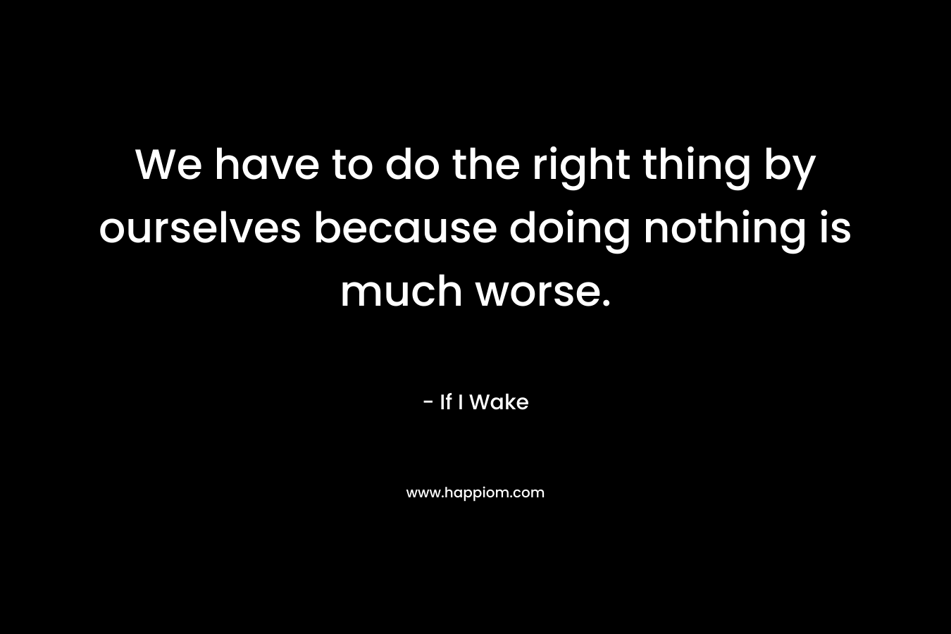 We have to do the right thing by ourselves because doing nothing is much worse. – If I Wake