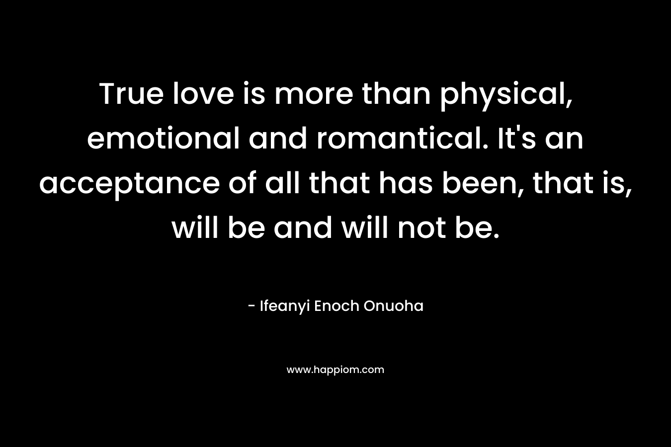 True love is more than physical, emotional and romantical. It's an acceptance of all that has been, that is, will be and will not be.