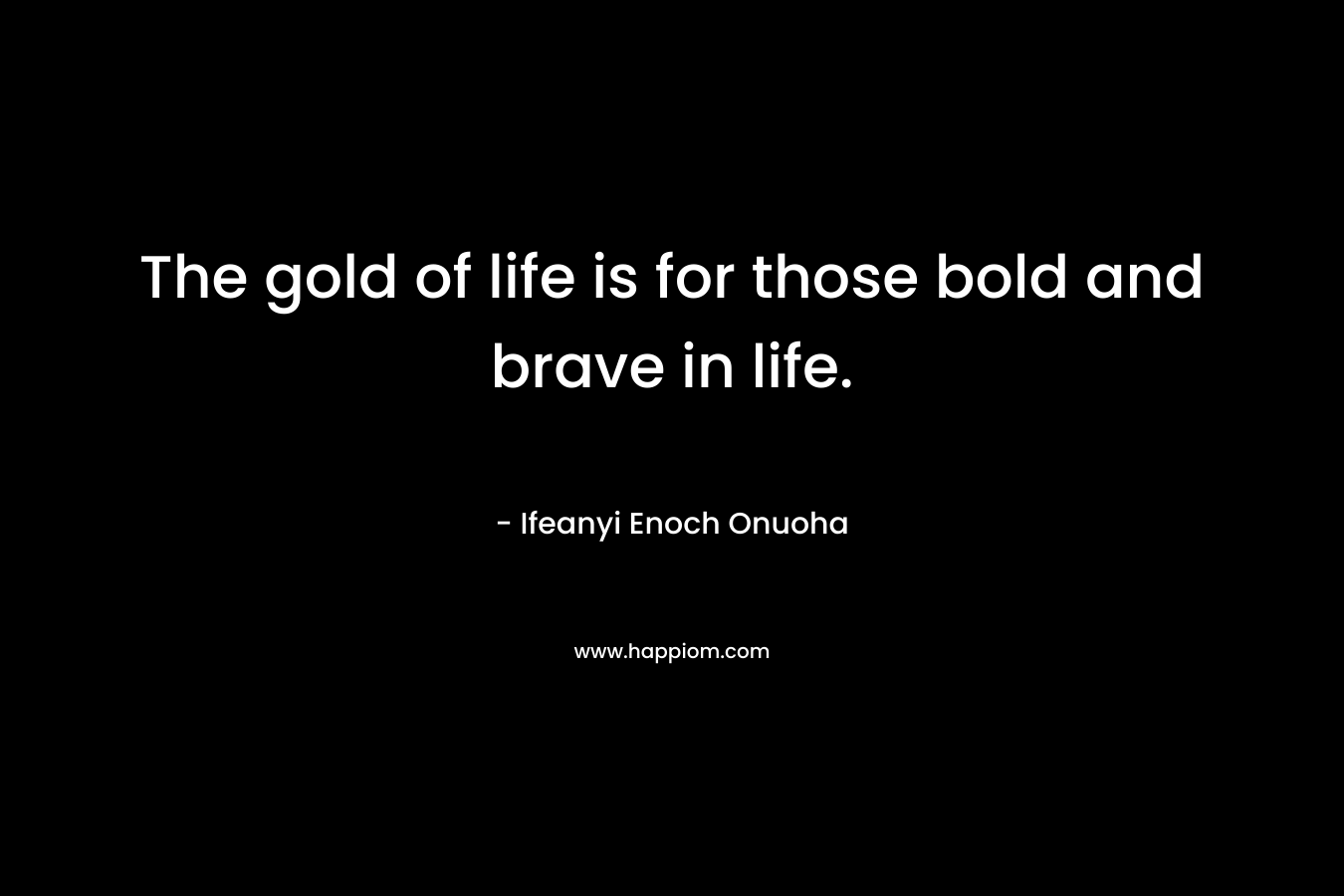The gold of life is for those bold and brave in life.