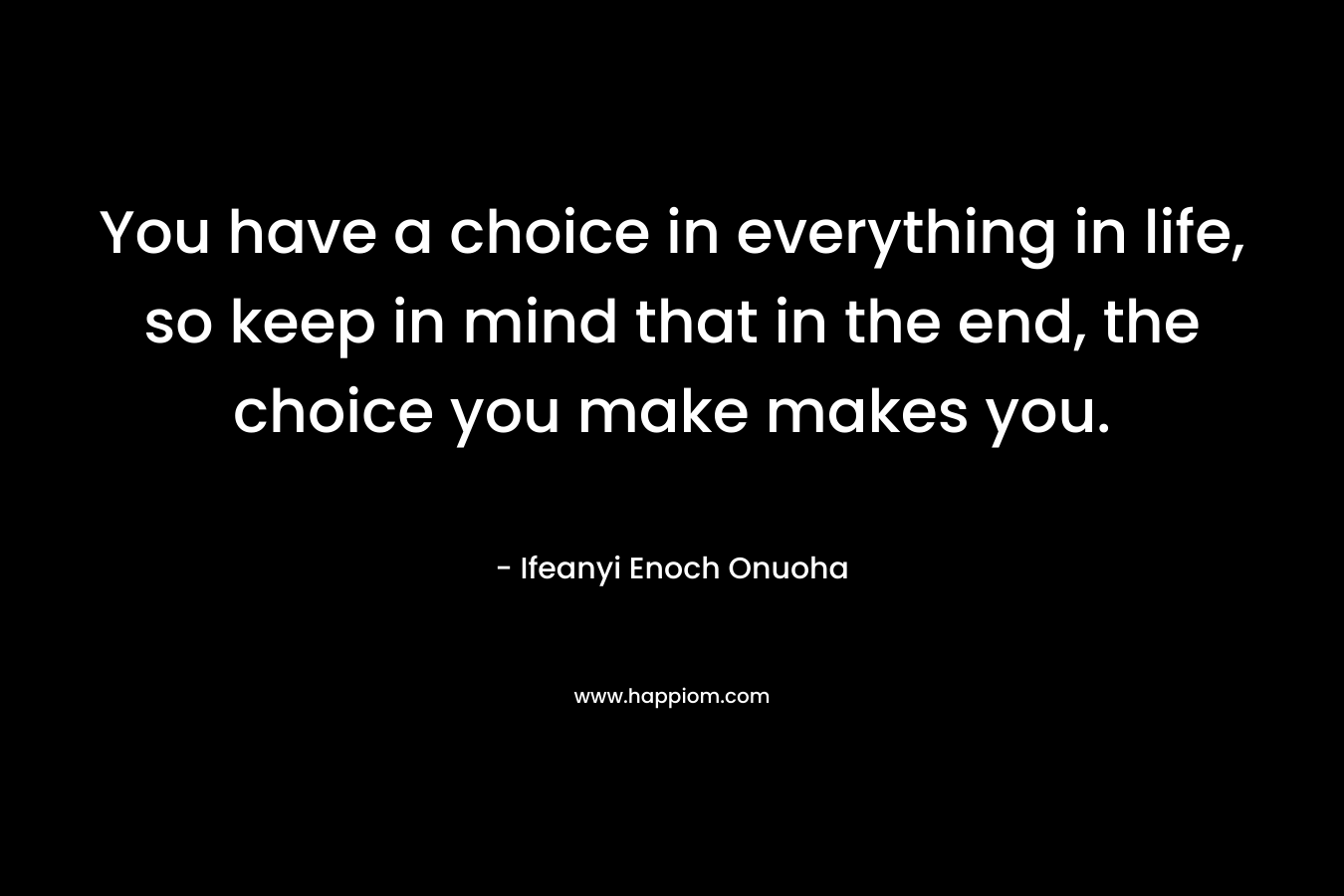 You have a choice in everything in life, so keep in mind that in the end, the choice you make makes you.