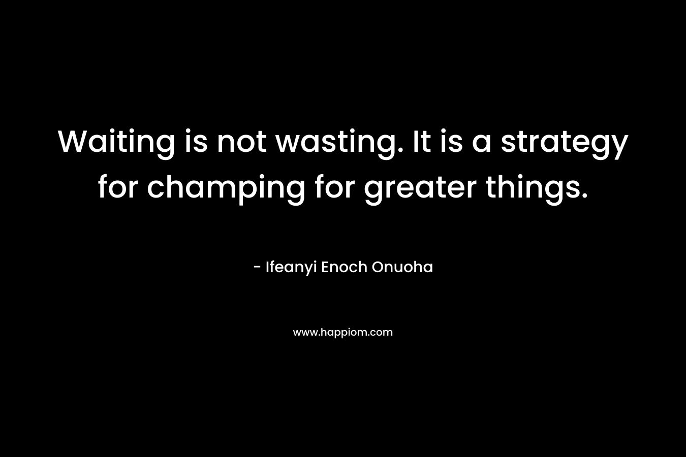 Waiting is not wasting. It is a strategy for champing for greater things. – Ifeanyi Enoch Onuoha
