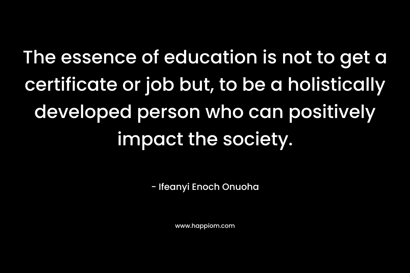 The essence of education is not to get a certificate or job but, to be a holistically developed person who can positively impact the society. – Ifeanyi Enoch Onuoha