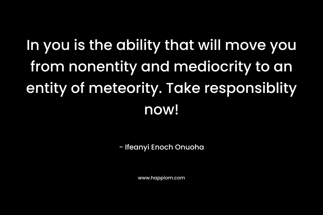 In you is the ability that will move you from nonentity and mediocrity to an entity of meteority. Take responsiblity now! – Ifeanyi Enoch Onuoha