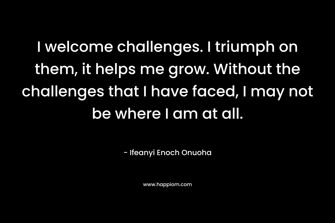 I welcome challenges. I triumph on them, it helps me grow. Without the challenges that I have faced, I may not be where I am at all. – Ifeanyi Enoch Onuoha