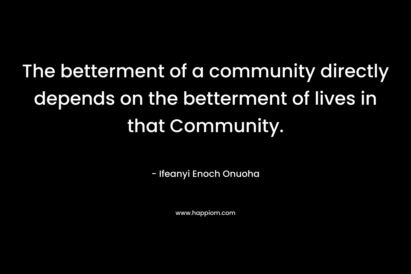 The betterment of a community directly depends on the betterment of lives in that Community. – Ifeanyi Enoch Onuoha