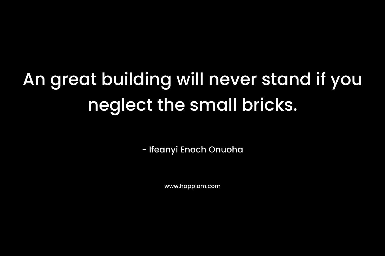 An great building will never stand if you neglect the small bricks. – Ifeanyi Enoch Onuoha