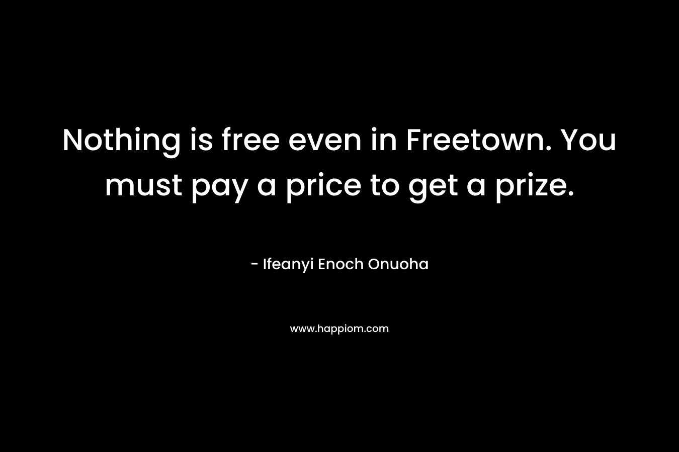 Nothing is free even in Freetown. You must pay a price to get a prize. – Ifeanyi Enoch Onuoha