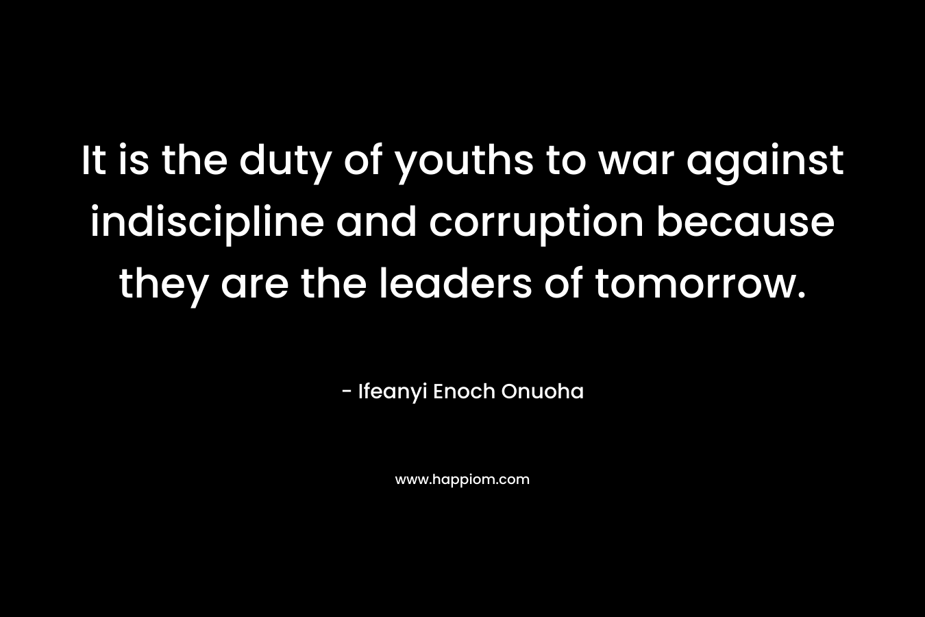 It is the duty of youths to war against indiscipline and corruption because they are the leaders of tomorrow. – Ifeanyi Enoch Onuoha