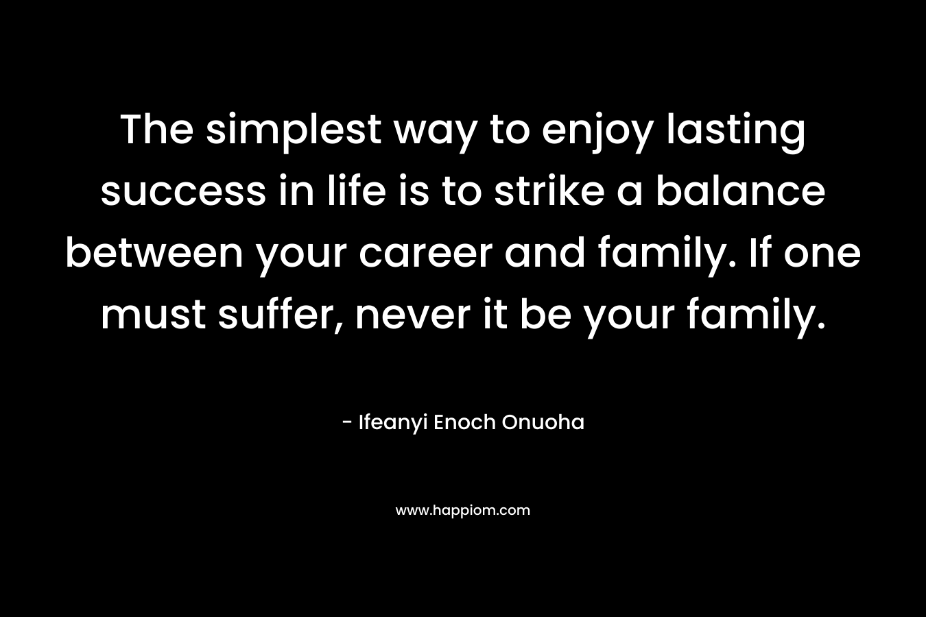 The simplest way to enjoy lasting success in life is to strike a balance between your career and family. If one must suffer, never it be your family.