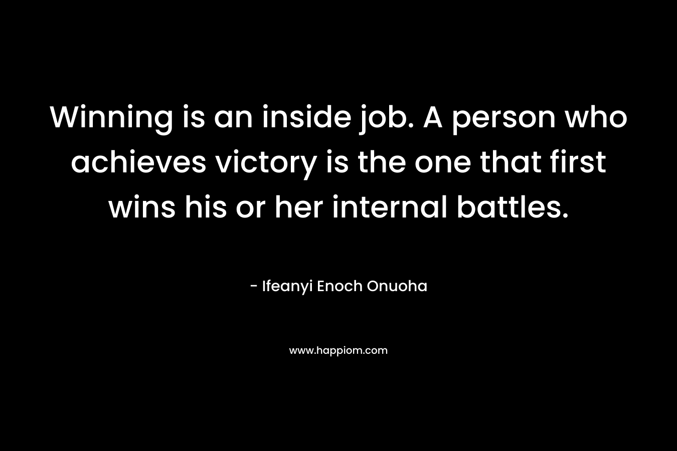 Winning is an inside job. A person who achieves victory is the one that first wins his or her internal battles.