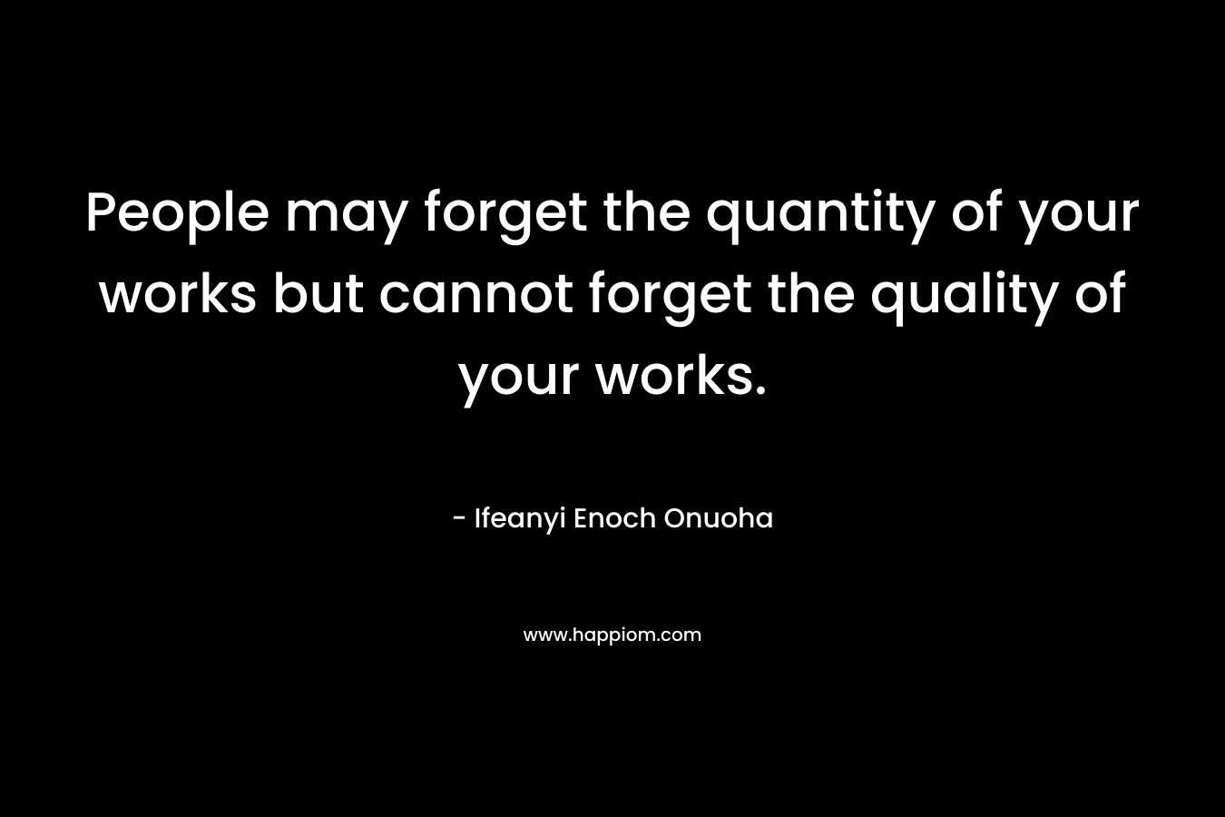 People may forget the quantity of your works but cannot forget the quality of your works.