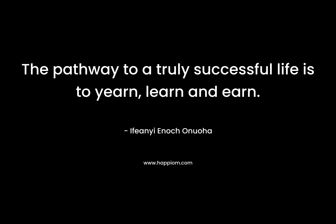 The pathway to a truly successful life is to yearn, learn and earn. – Ifeanyi Enoch Onuoha