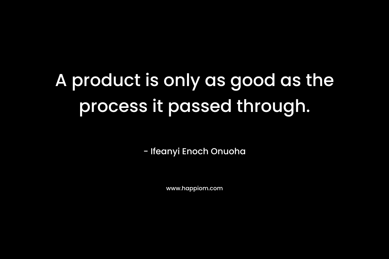 A product is only as good as the process it passed through.