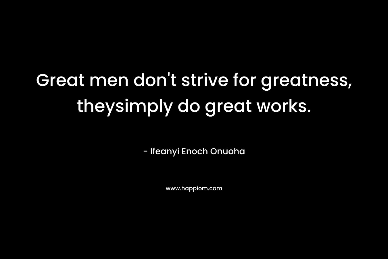 Great men don't strive for greatness, theysimply do great works.