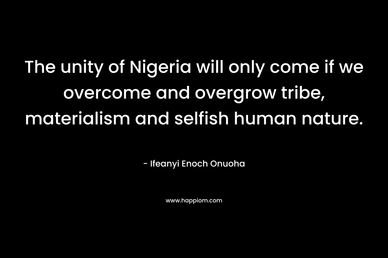 The unity of Nigeria will only come if we overcome and overgrow tribe, materialism and selfish human nature.