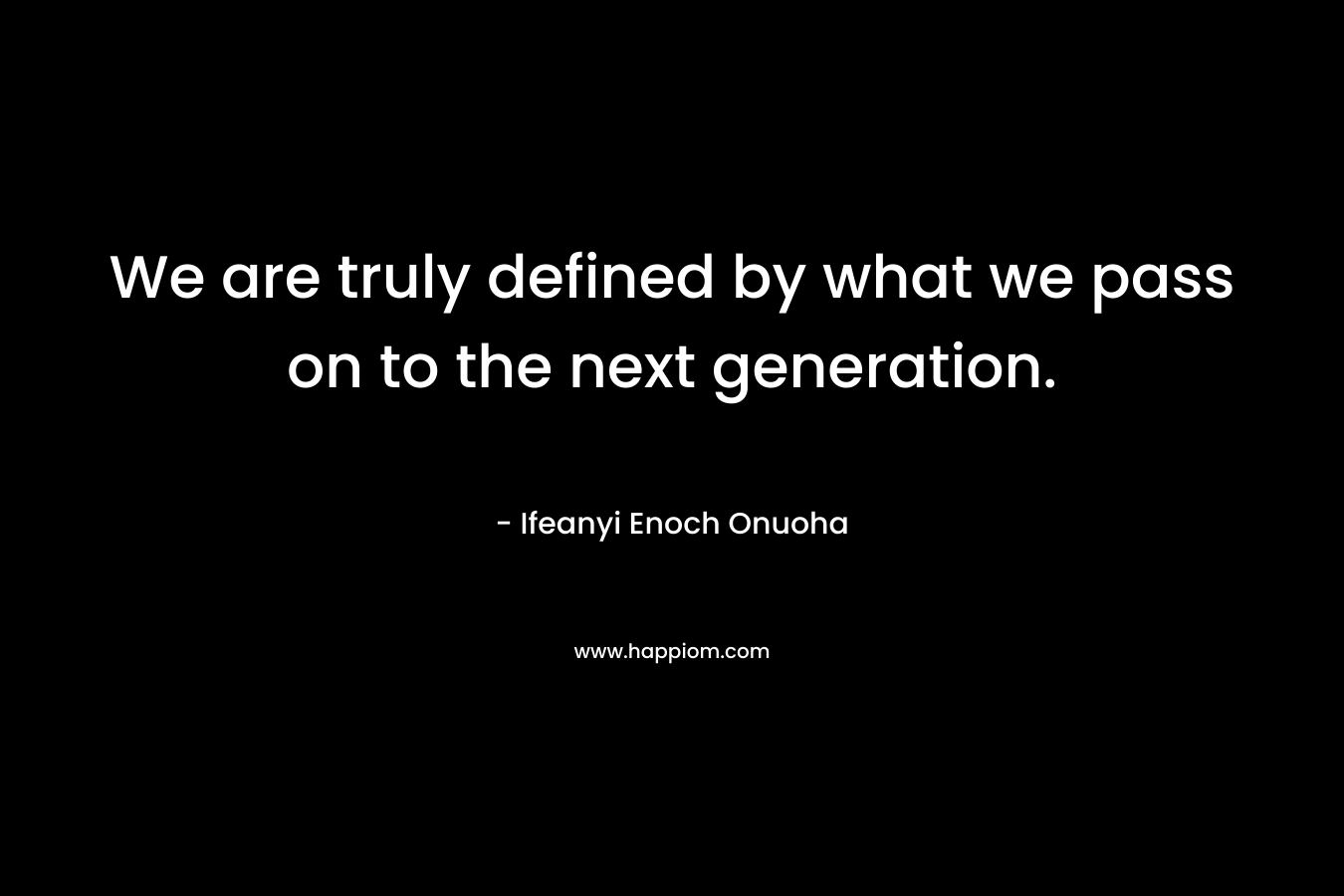 We are truly defined by what we pass on to the next generation.