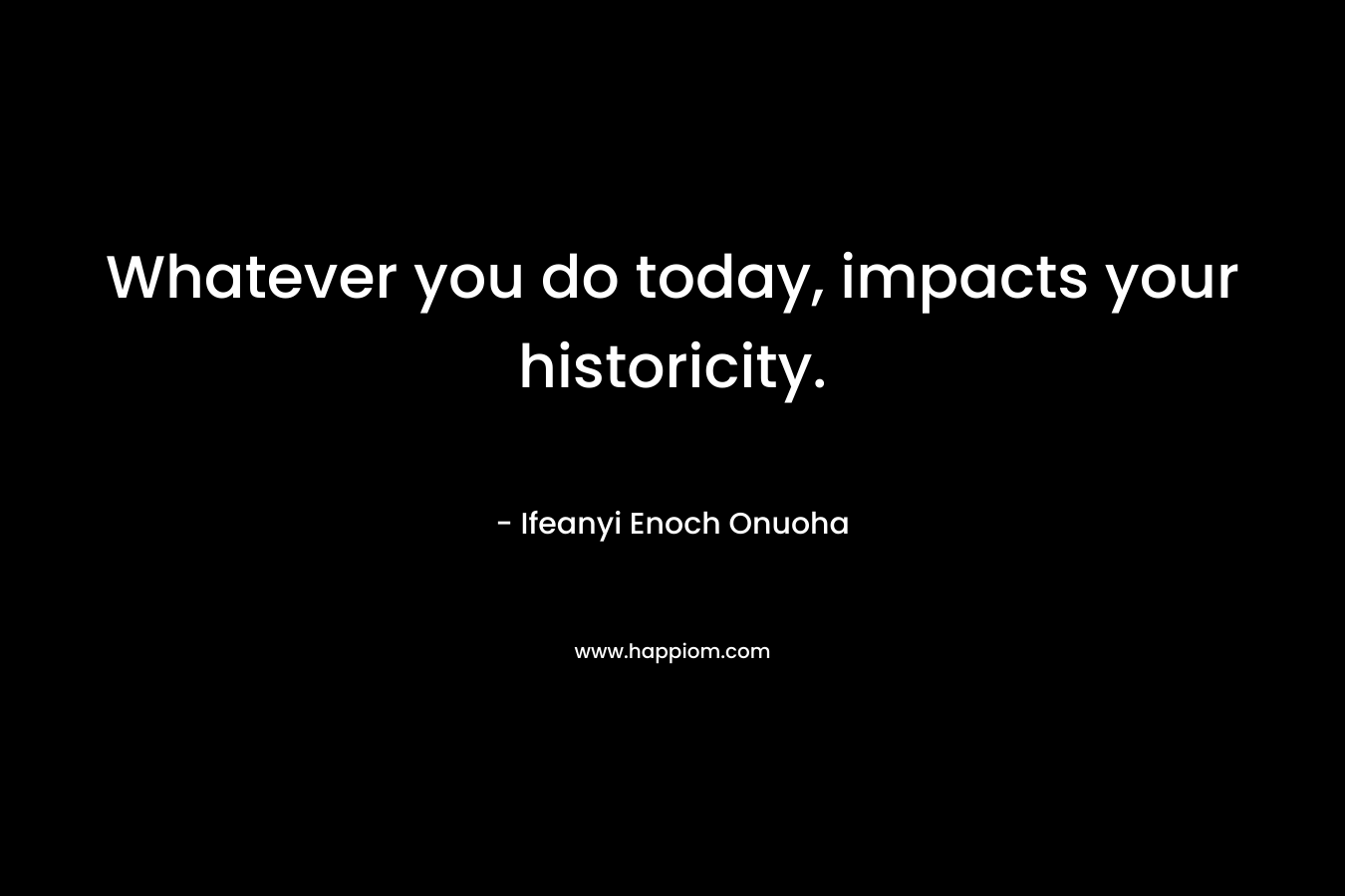 Whatever you do today, impacts your historicity.