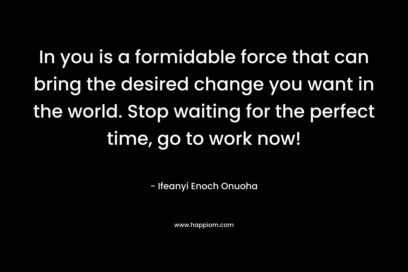 In you is a formidable force that can bring the desired change you want in the world. Stop waiting for the perfect time, go to work now!