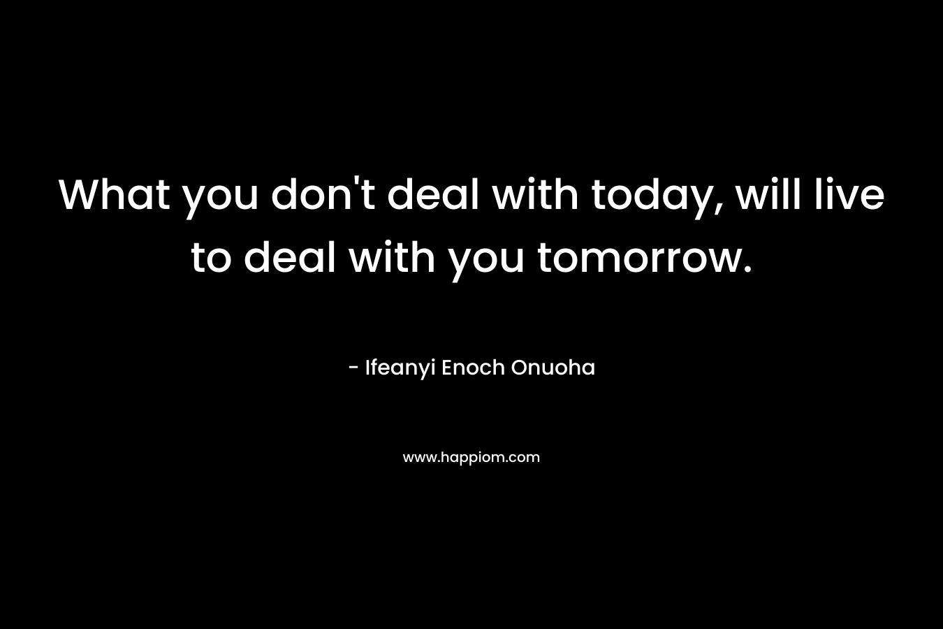 What you don't deal with today, will live to deal with you tomorrow.