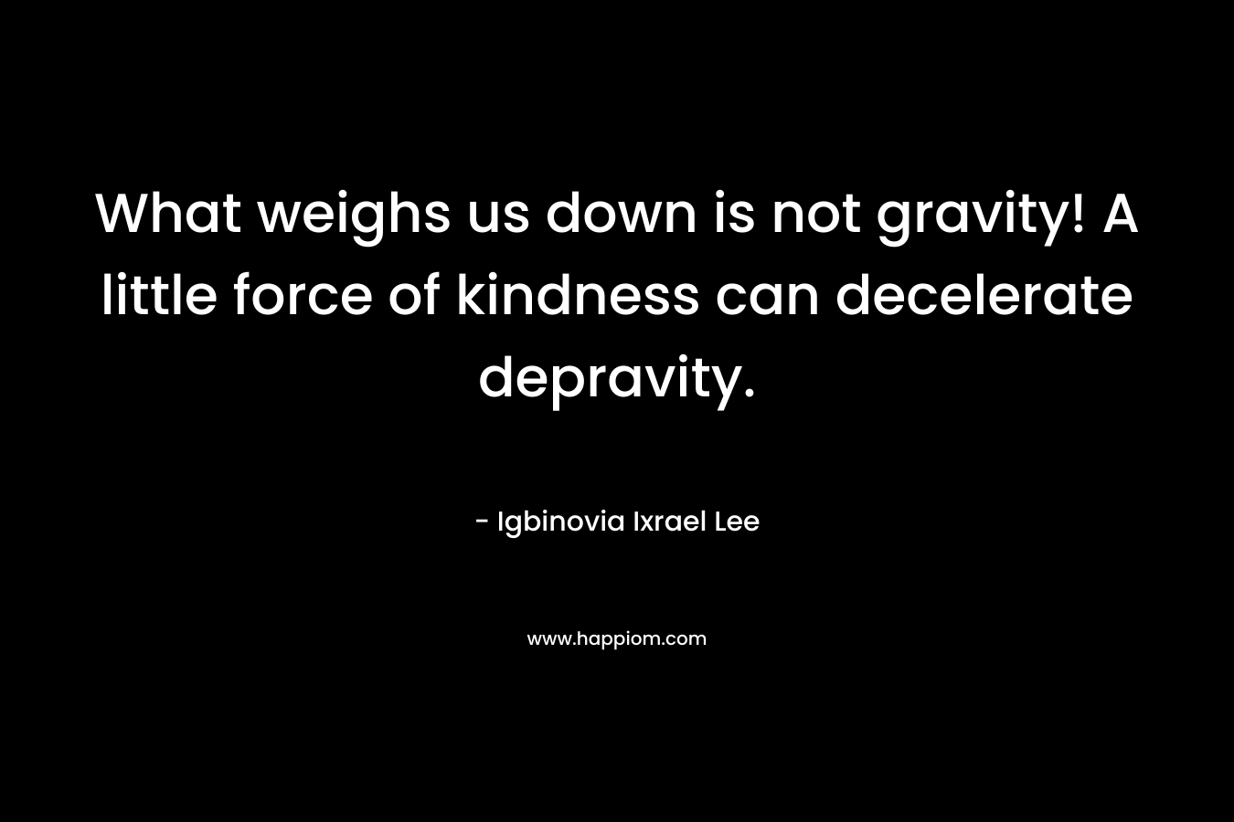 What weighs us down is not gravity! A little force of kindness can decelerate depravity.