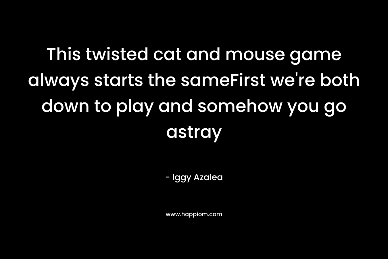 This twisted cat and mouse game always starts the sameFirst we’re both down to play and somehow you go astray – Iggy Azalea