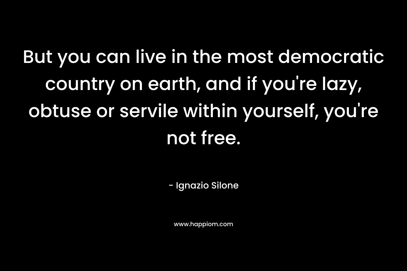 But you can live in the most democratic country on earth, and if you’re lazy, obtuse or servile within yourself, you’re not free. – Ignazio Silone