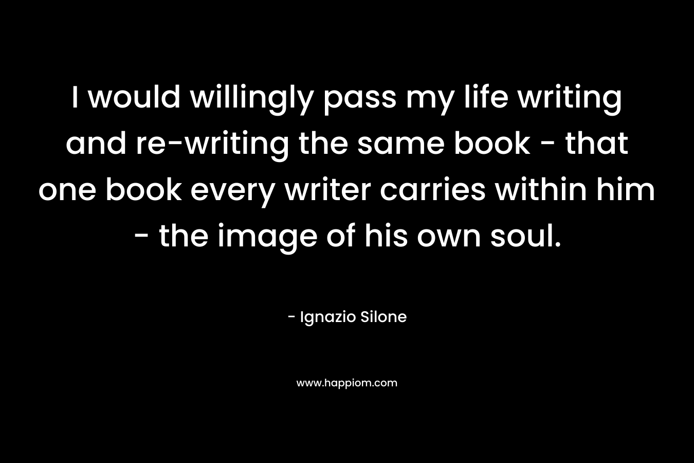 I would willingly pass my life writing and re-writing the same book - that one book every writer carries within him - the image of his own soul.
