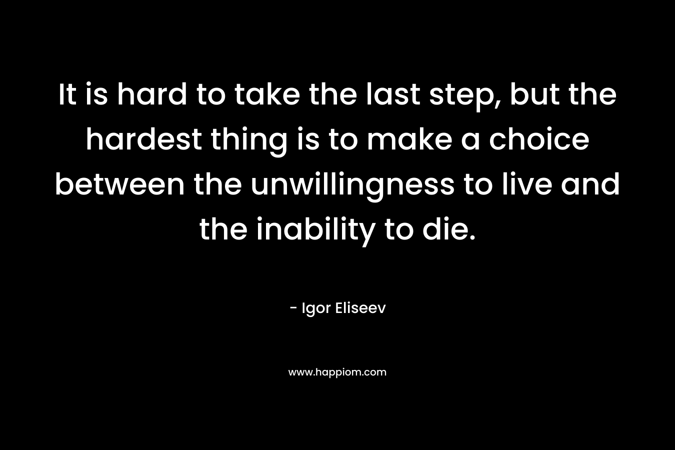 It is hard to take the last step, but the hardest thing is to make a choice between the unwillingness to live and the inability to die. – Igor Eliseev