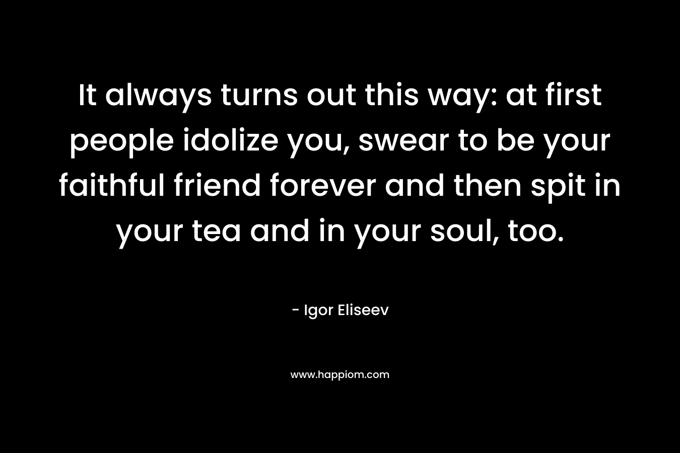 It always turns out this way: at first people idolize you, swear to be your faithful friend forever and then spit in your tea and in your soul, too. – Igor Eliseev