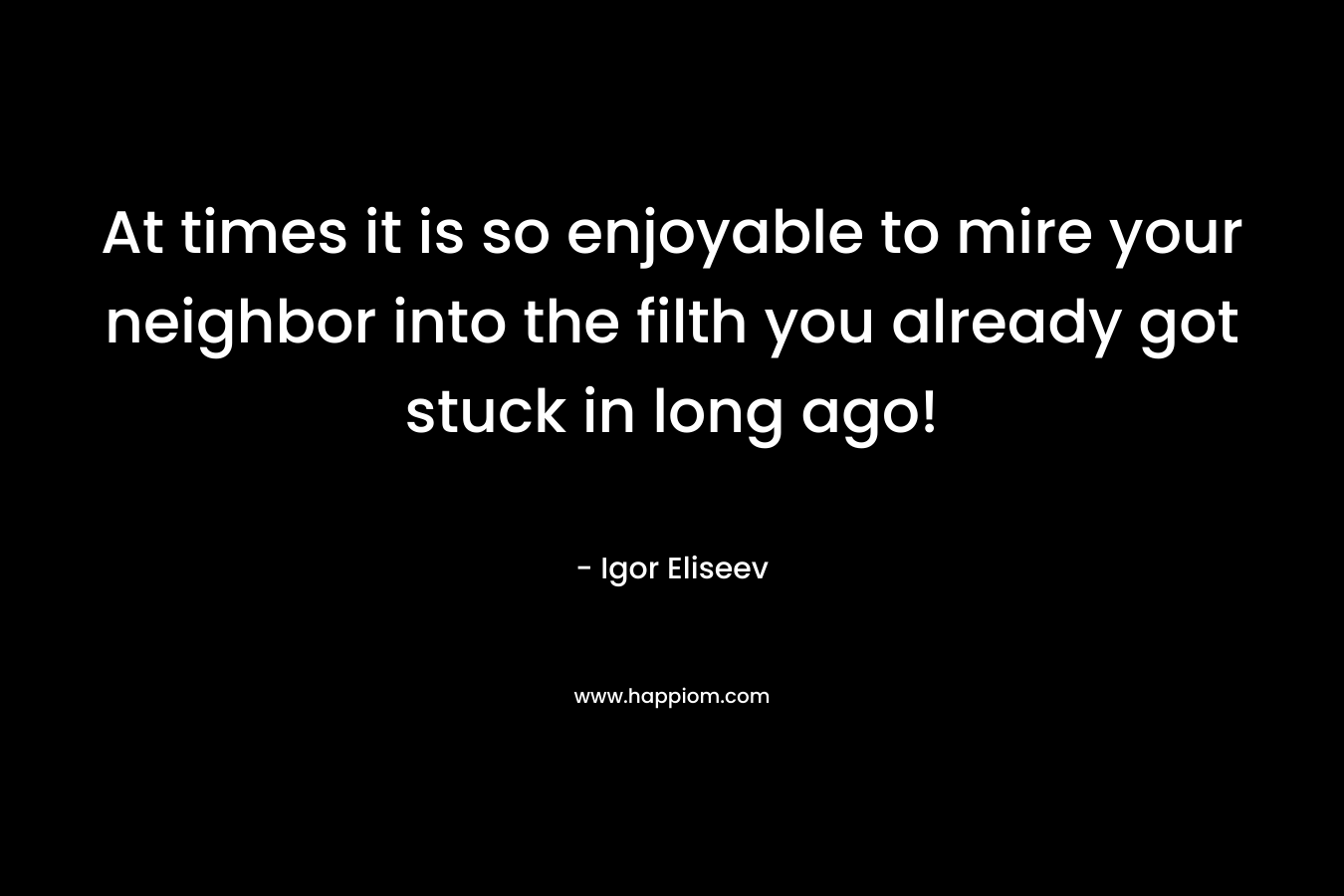 At times it is so enjoyable to mire your neighbor into the filth you already got stuck in long ago! – Igor Eliseev