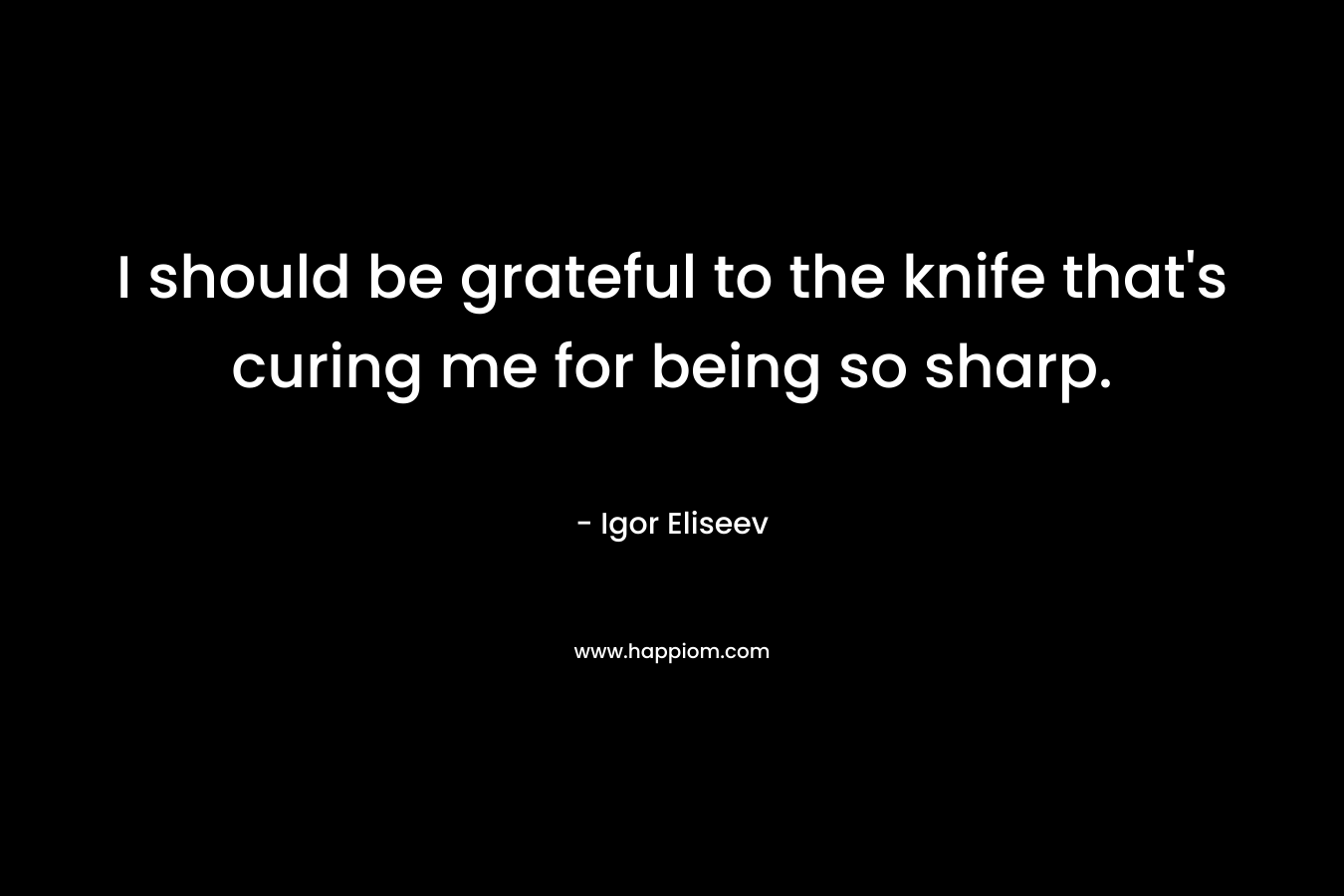I should be grateful to the knife that’s curing me for being so sharp. – Igor Eliseev