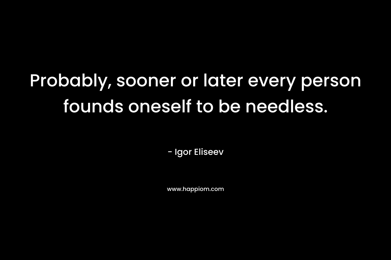 Probably, sooner or later every person founds oneself to be needless. – Igor Eliseev