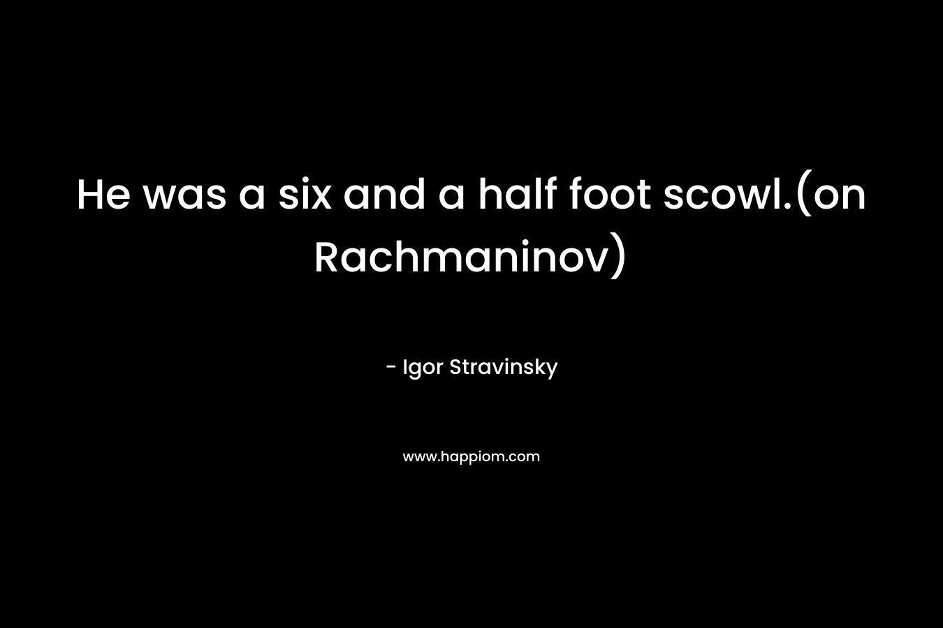 He was a six and a half foot scowl.(on Rachmaninov) – Igor Stravinsky