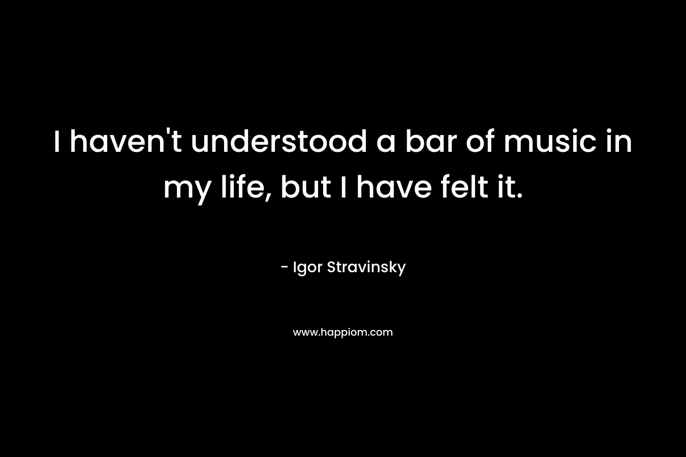 I haven’t understood a bar of music in my life, but I have felt it. – Igor Stravinsky
