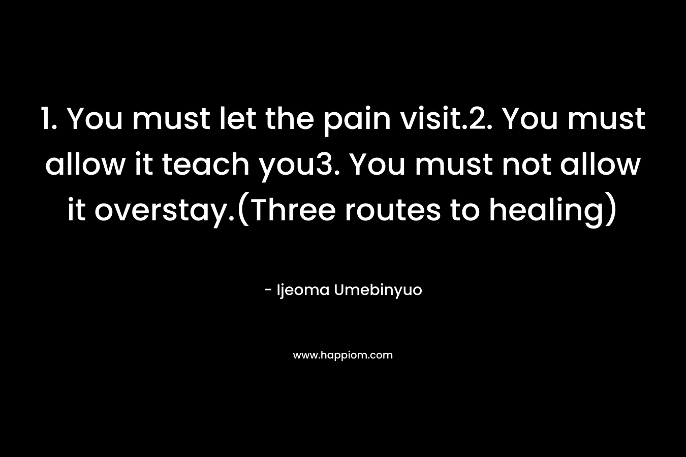 1. You must let the pain visit.2. You must allow it teach you3. You must not allow it overstay.(Three routes to healing)