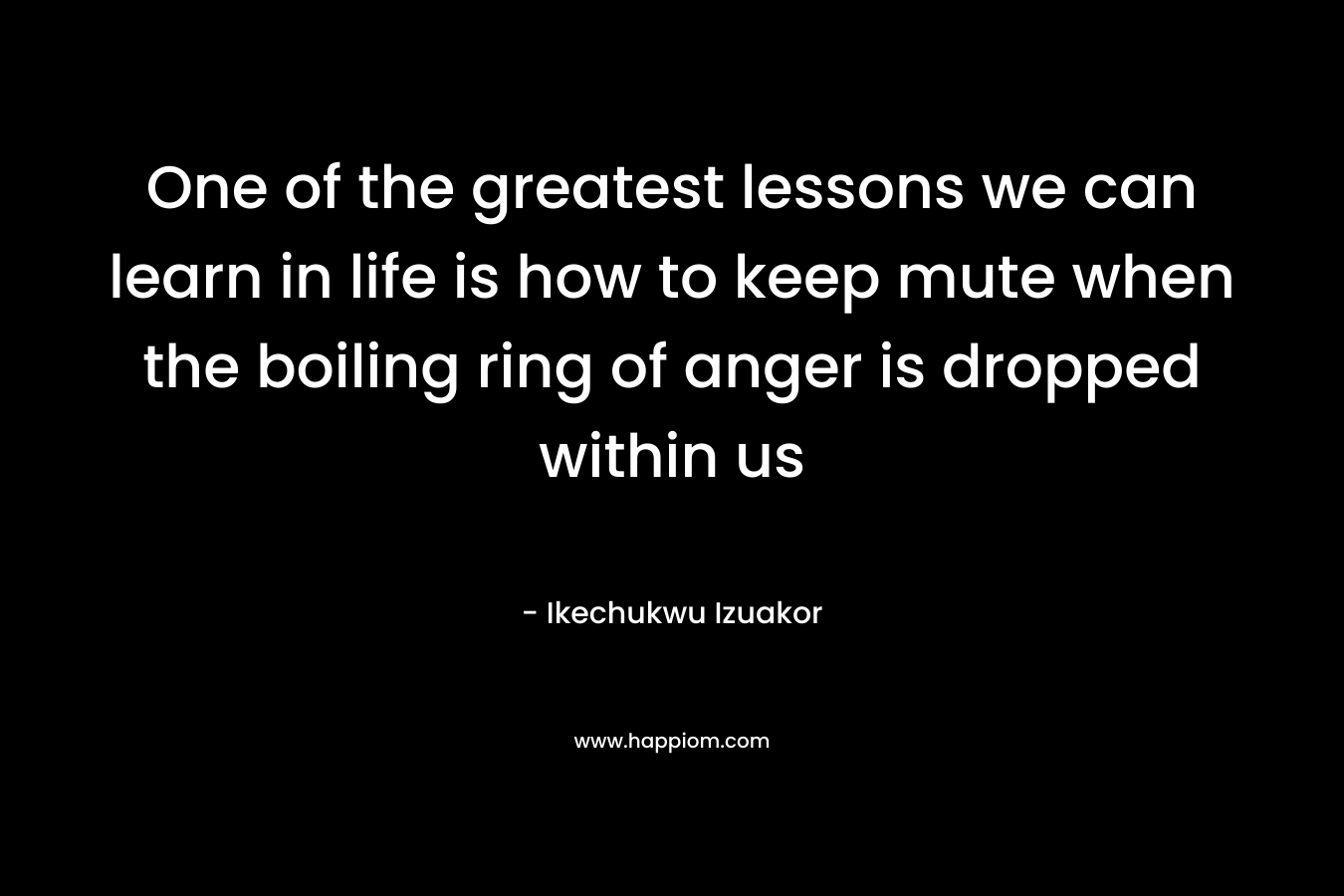 One of the greatest lessons we can learn in life is how to keep mute when the boiling ring of anger is dropped within us – Ikechukwu Izuakor