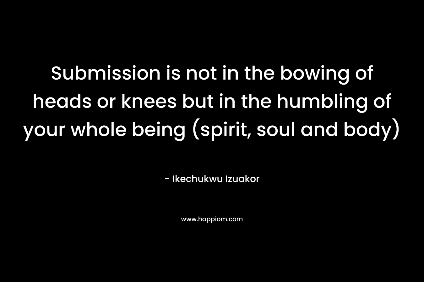Submission is not in the bowing of heads or knees but in the humbling of your whole being (spirit, soul and body)