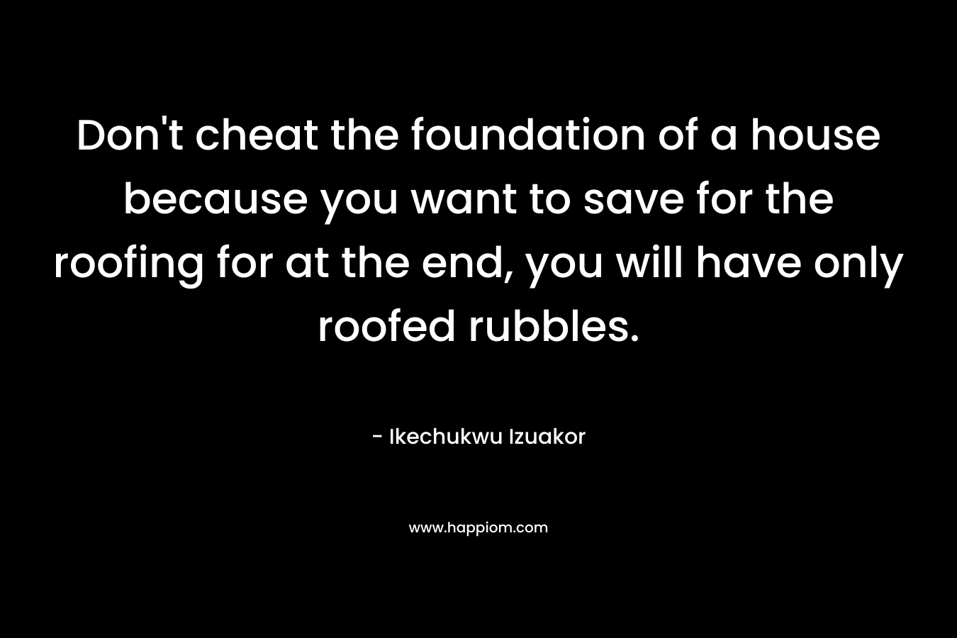 Don’t cheat the foundation of a house because you want to save for the roofing for at the end, you will have only roofed rubbles. – Ikechukwu Izuakor