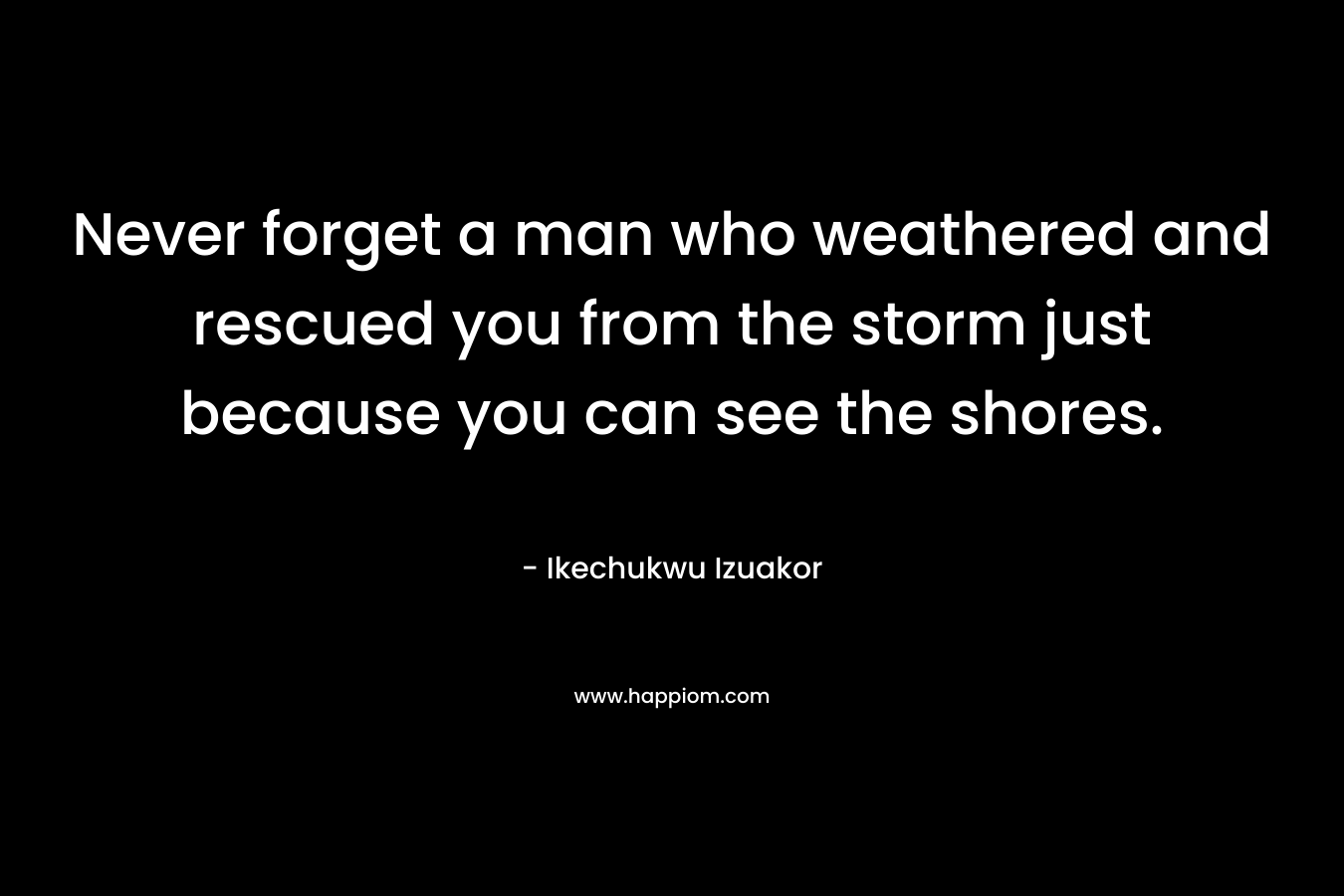 Never forget a man who weathered and rescued you from the storm just because you can see the shores. – Ikechukwu Izuakor