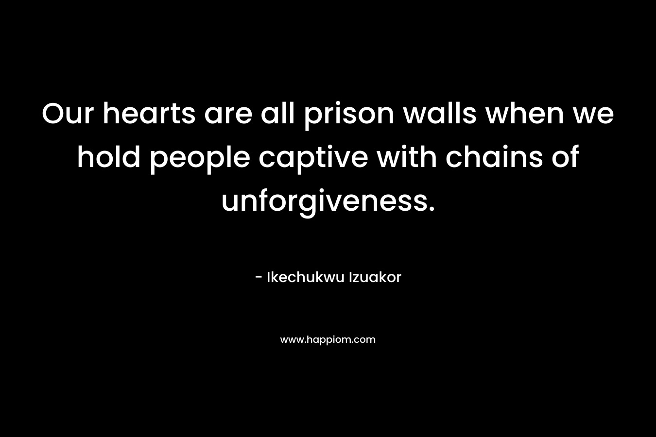 Our hearts are all prison walls when we hold people captive with chains of unforgiveness. – Ikechukwu Izuakor