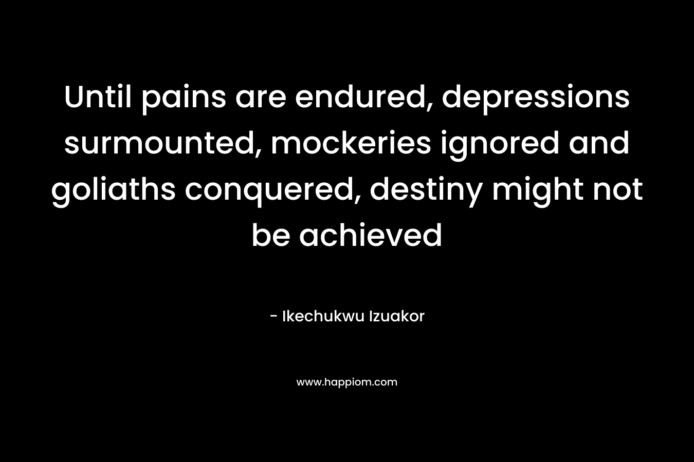 Until pains are endured, depressions surmounted, mockeries ignored and goliaths conquered, destiny might not be achieved