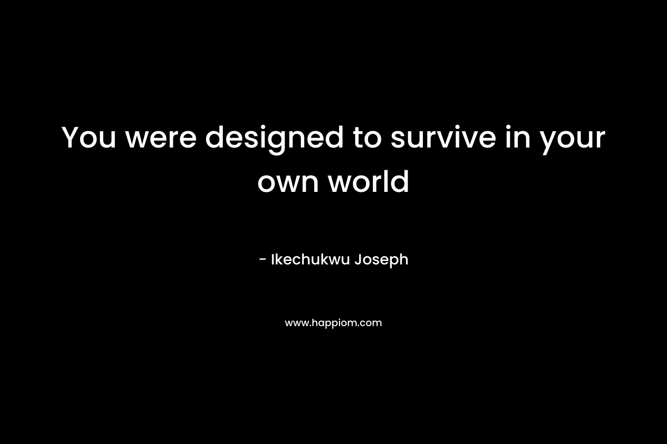 You were designed to survive in your own world